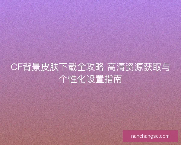 CF背景皮肤下载全攻略 高清资源获取与个性化设置指南