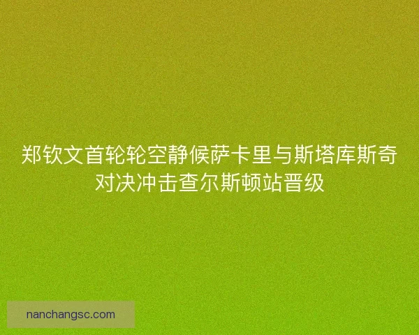 郑钦文首轮轮空静候萨卡里与斯塔库斯奇对决冲击查尔斯顿站晋级