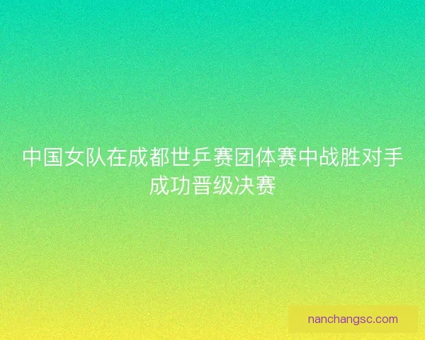 中国女队在成都世乒赛团体赛中战胜对手成功晋级决赛