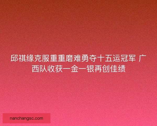 邱祺缘克服重重磨难勇夺十五运冠军 广西队收获一金一银再创佳绩