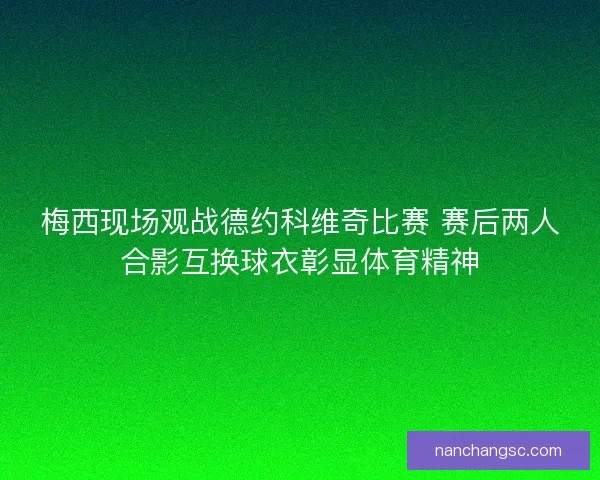 梅西现场观战德约科维奇比赛 赛后两人合影互换球衣彰显体育精神